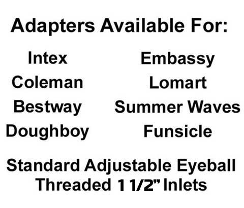 Adapters availlable for Intex, Coleman, Bestway, Doughboy ,Embassy, Lomart, Summer Waves, Funsicle, Standard Eyeball Fittings, 1 1/2 Threaded Inlets